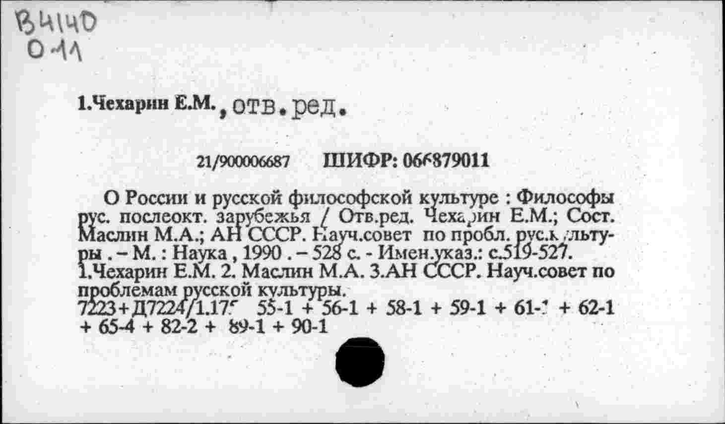 ﻿о
НЧехарин Е.М. f ОТВ . реД .
21/900006687 ШИФР: 066879011
О России и русской философской культуре : Философы рус. послеокт. зарубежья / Отв.ред. Чехарин Е.М.; Сост. Маслин М.А.; АН СССР. Науч.со нет по пробл. pvc.x ,льту-пы . - М.: Наука , 1990 . - 528 с. - Именлтсаз.: сЗ19-527. 1.Чехарин Е.М. 2. Маслин М.А. З.АН СССР. Науч.совет по проблемам русской культуры.
7223+Д7224/1.17г 55-1 + 56-1 + 58-1 + 59-1 + 61-’ + 62-1 + 65-4 + 82-2 + 89-1 + 90-1